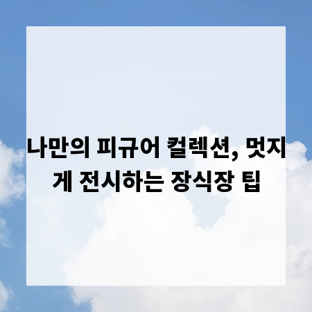 나만의 피규어 컬렉션, 멋지게 전시하는 장식장 팁