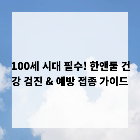 100세 시대 필수! 한앤둘 건강 검진 & 예방 접종 가이드