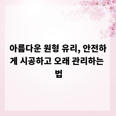 아름다운 원형 유리, 안전하게 시공하고 오래 관리하는 법