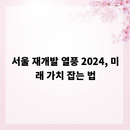 서울 재개발 열풍 2024, 미래 가치 잡는 법