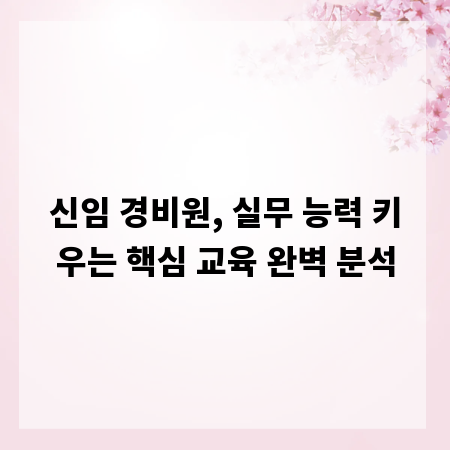 신임 경비원, 실무 능력 키우는 핵심 교육 완벽 분석
