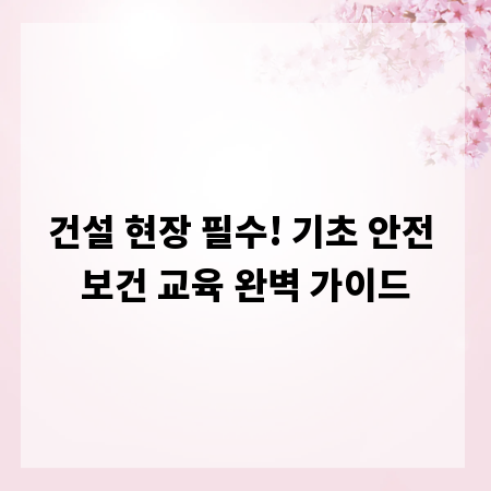 건설 현장 필수! 기초 안전 보건 교육 완벽 가이드