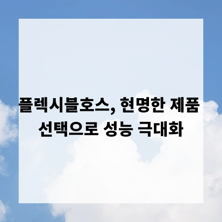 플렉시블호스, 현명한 제품 선택으로 성능 극대화