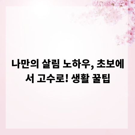 나만의 살림 노하우, 초보에서 고수로! 생활 꿀팁