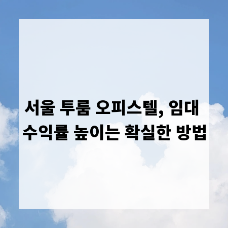 서울 투룸 오피스텔, 임대 수익률 높이는 확실한 방법