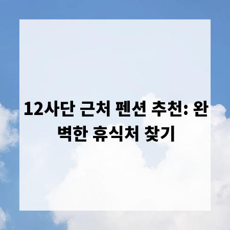 12사단 근처 펜션 추천: 완벽한 휴식처 찾기