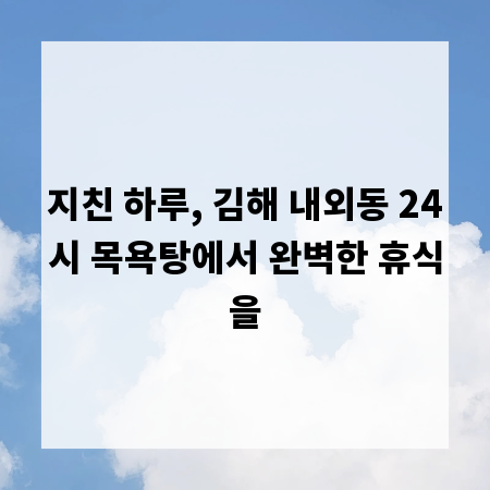지친 하루, 김해 내외동 24시 목욕탕에서 완벽한 휴식을