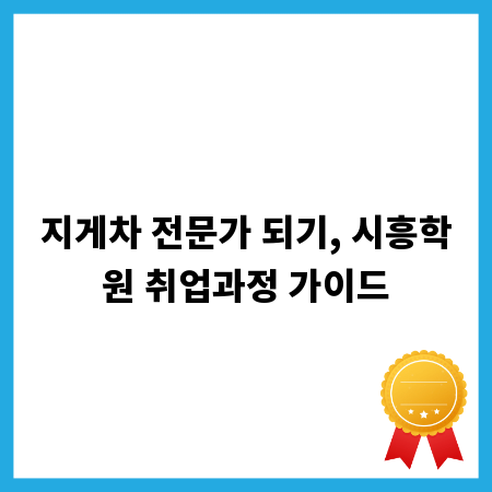 지게차 전문가 되기, 시흥학원 취업과정 가이드